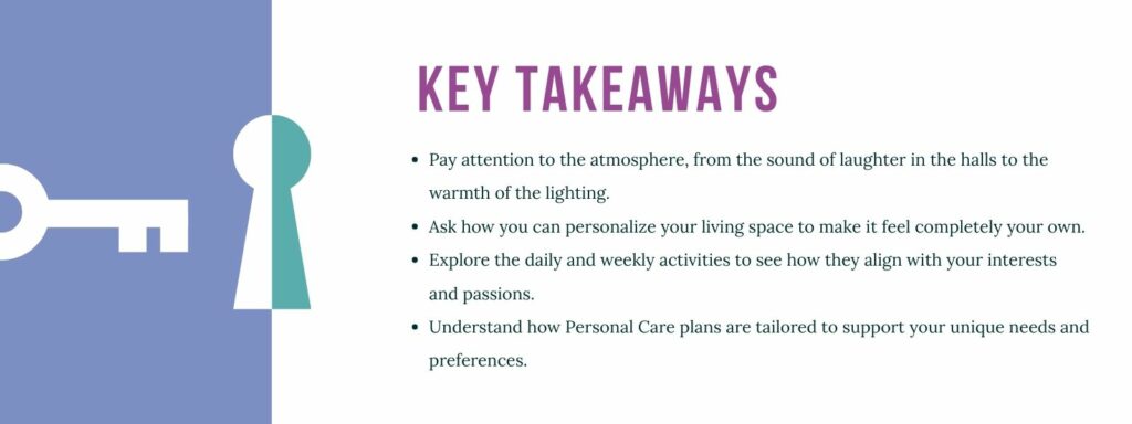 infographic that says 'Key Takeaways
Pay attention to the atmosphere, from the sound of laughter in the halls to the warmth of the lighting.
Ask how you can personalize your living space to make it feel completely your own.
Explore the daily and weekly activities to see how they align with your interests and passions.
Understand how Personal Care plans are tailored to support your unique needs and preferences.'